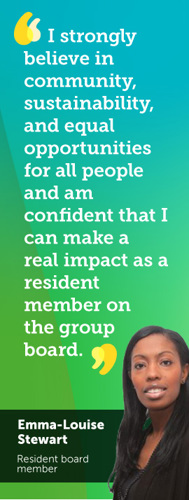I strongly believe in community, sustainability, and equal opportunities for all people and am confident that I can make a real impact as a resident member on the group board. Emma-Louise Stewart - Resident board member